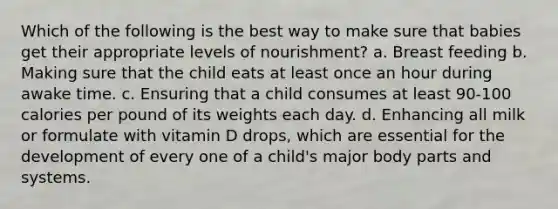 Which of the following is the best way to make sure that babies get their appropriate levels of nourishment? a. Breast feeding b. Making sure that the child eats at least once an hour during awake time. c. Ensuring that a child consumes at least 90-100 calories per pound of its weights each day. d. Enhancing all milk or formulate with vitamin D drops, which are essential for the development of every one of a child's major body parts and systems.