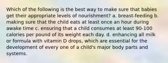 Which of the following is the best way to make sure that babies get their appropriate levels of nourishment? a. breast-feeding b. making sure that the child eats at least once an hour during awake time c. ensuring that a child consumes at least 90-100 calories per pound of its weight each day. d. enhancing all milk or formula with vitamin D drops, which are essential for the development of every one of a child's major body parts and systems.