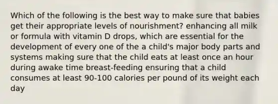 Which of the following is the best way to make sure that babies get their appropriate levels of nourishment? enhancing all milk or formula with vitamin D drops, which are essential for the development of every one of the a child's major body parts and systems making sure that the child eats at least once an hour during awake time breast-feeding ensuring that a child consumes at least 90-100 calories per pound of its weight each day