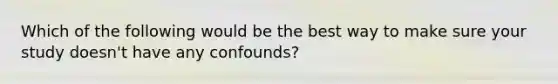 Which of the following would be the best way to make sure your study doesn't have any confounds?