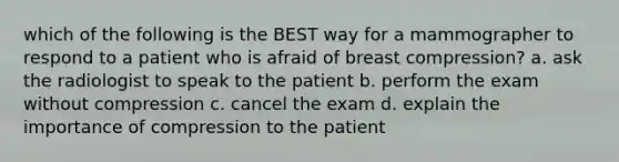 which of the following is the BEST way for a mammographer to respond to a patient who is afraid of breast compression? a. ask the radiologist to speak to the patient b. perform the exam without compression c. cancel the exam d. explain the importance of compression to the patient