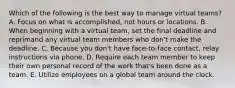 Which of the following is the best way to manage virtual teams? A. Focus on what is accomplished, not hours or locations. B. When beginning with a virtual team, set the final deadline and reprimand any virtual team members who don't make the deadline. C. Because you don't have face-to-face contact, relay instructions via phone. D. Require each team member to keep their own personal record of the work that's been done as a team. E. Utilize employees on a global team around the clock.