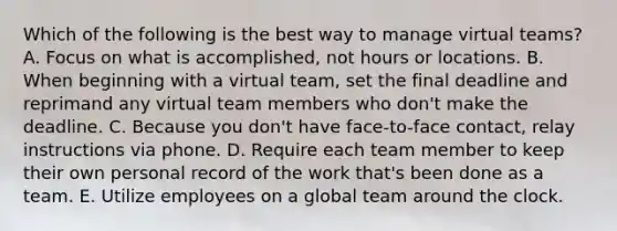 Which of the following is the best way to manage virtual teams? A. Focus on what is accomplished, not hours or locations. B. When beginning with a virtual team, set the final deadline and reprimand any virtual team members who don't make the deadline. C. Because you don't have face-to-face contact, relay instructions via phone. D. Require each team member to keep their own personal record of the work that's been done as a team. E. Utilize employees on a global team around the clock.