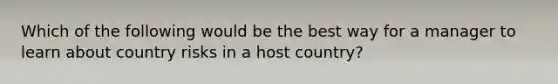 Which of the following would be the best way for a manager to learn about country risks in a host country?