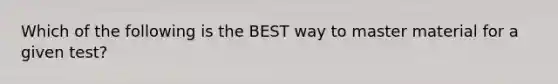 Which of the following is the BEST way to master material for a given test?