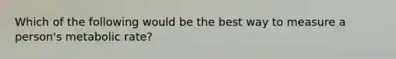 Which of the following would be the best way to measure a person's metabolic rate?
