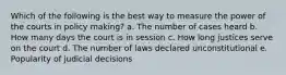 Which of the following is the best way to measure the power of the courts in policy making? a. The number of cases heard b. How many days the court is in session c. How long justices serve on the court d. The number of laws declared unconstitutional e. Popularity of judicial decisions