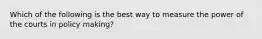 Which of the following is the best way to measure the power of the courts in policy making?