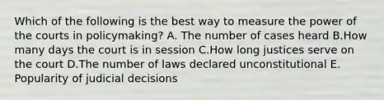 Which of the following is the best way to measure the power of the courts in policymaking? A. The number of cases heard B.How many days the court is in session C.How long justices serve on the court D.The number of laws declared unconstitutional E. Popularity of judicial decisions