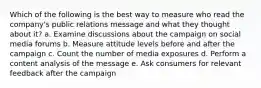 Which of the following is the best way to measure who read the company's public relations message and what they thought about it? a. Examine discussions about the campaign on social media forums b. Measure attitude levels before and after the campaign c. Count the number of media exposures d. Perform a content analysis of the message e. Ask consumers for relevant feedback after the campaign