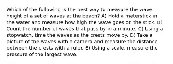 Which of the following is the best way to measure the wave height of a set of waves at the beach? A) Hold a meterstick in the water and measure how high the wave goes on the stick. B) Count the number of waves that pass by in a minute. C) Using a stopwatch, time the waves as the crests move by. D) Take a picture of the waves with a camera and measure the distance between the crests with a ruler. E) Using a scale, measure the pressure of the largest wave.