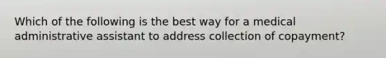 Which of the following is the best way for a medical administrative assistant to address collection of copayment?