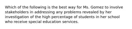 Which of the following is the best way for Ms. Gomez to involve stakeholders in addressing any problems revealed by her investigation of the high percentage of students in her school who receive special education services.