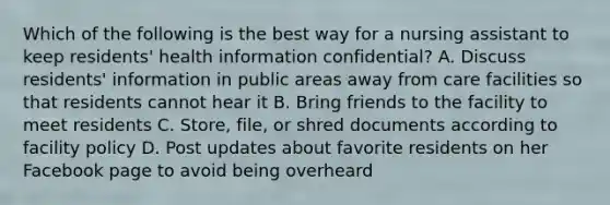 Which of the following is the best way for a nursing assistant to keep residents' health information confidential? A. Discuss residents' information in public areas away from care facilities so that residents cannot hear it B. Bring friends to the facility to meet residents C. Store, file, or shred documents according to facility policy D. Post updates about favorite residents on her Facebook page to avoid being overheard