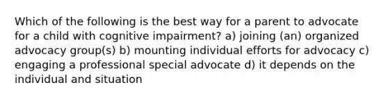 Which of the following is the best way for a parent to advocate for a child with cognitive impairment? a) joining (an) organized advocacy group(s) b) mounting individual efforts for advocacy c) engaging a professional special advocate d) it depends on the individual and situation