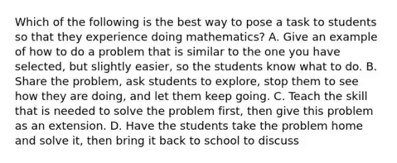 Which of the following is the best way to pose a task to students so that they experience doing mathematics? A. Give an example of how to do a problem that is similar to the one you have selected, but slightly easier, so the students know what to do. B. Share the problem, ask students to explore, stop them to see how they are doing, and let them keep going. C. Teach the skill that is needed to solve the problem first, then give this problem as an extension. D. Have the students take the problem home and solve it, then bring it back to school to discuss