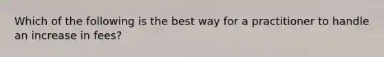 Which of the following is the best way for a practitioner to handle an increase in fees?