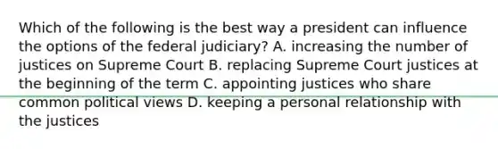 Which of the following is the best way a president can influence the options of the federal judiciary? A. increasing the number of justices on Supreme Court B. replacing Supreme Court justices at the beginning of the term C. appointing justices who share common political views D. keeping a personal relationship with the justices