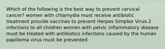 Which of the following is the best way to prevent cervical cancer? women with chlamydia must receive antibiotic treatment provide vaccines to prevent Herpes Simplex Virus-2 infections to all children women with pelvic inflammatory disease must be treated with antibiotics infections caused by the human papilloma virus must be prevented