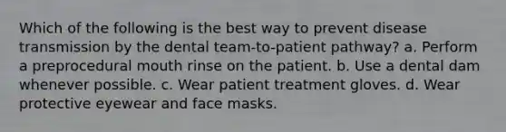 Which of the following is the best way to prevent disease transmission by the dental team-to-patient pathway? a. Perform a preprocedural mouth rinse on the patient. b. Use a dental dam whenever possible. c. Wear patient treatment gloves. d. Wear protective eyewear and face masks.