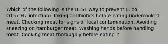 Which of the following is the BEST way to prevent E. coli O157:H7 infection? Taking antibiotics before eating undercooked meat. Checking meat for signs of fecal contamination. Avoiding sneezing on hamburger meat. Washing hands before handling meat. Cooking meat thoroughly before eating it.