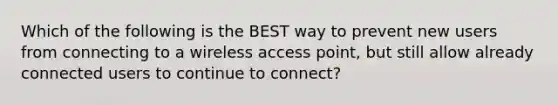 Which of the following is the BEST way to prevent new users from connecting to a wireless access point, but still allow already connected users to continue to connect?