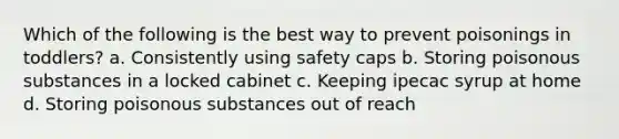 Which of the following is the best way to prevent poisonings in toddlers? a. Consistently using safety caps b. Storing poisonous substances in a locked cabinet c. Keeping ipecac syrup at home d. Storing poisonous substances out of reach