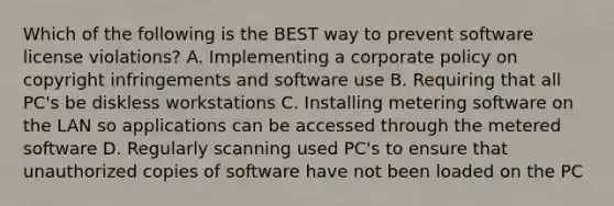 Which of the following is the BEST way to prevent software license violations? A. Implementing a corporate policy on copyright infringements and software use B. Requiring that all PC's be diskless workstations C. Installing metering software on the LAN so applications can be accessed through the metered software D. Regularly scanning used PC's to ensure that unauthorized copies of software have not been loaded on the PC