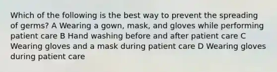 Which of the following is the best way to prevent the spreading of germs? A Wearing a gown, mask, and gloves while performing patient care B Hand washing before and after patient care C Wearing gloves and a mask during patient care D Wearing gloves during patient care