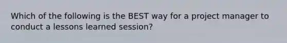 Which of the following is the BEST way for a project manager to conduct a lessons learned session?