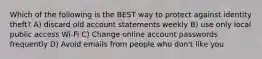 Which of the following is the BEST way to protect against identity theft? A) discard old account statements weekly B) use only local public access Wi-Fi C) Change online account passwords frequently D) Avoid emails from people who don't like you