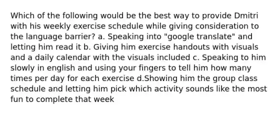 Which of the following would be the best way to provide Dmitri with his weekly exercise schedule while giving consideration to the language barrier? a. Speaking into "google translate" and letting him read it b. Giving him exercise handouts with visuals and a daily calendar with the visuals included c. Speaking to him slowly in english and using your fingers to tell him how many times per day for each exercise d.Showing him the group class schedule and letting him pick which activity sounds like the most fun to complete that week