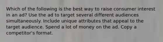 Which of the following is the best way to raise consumer interest in an ad? Use the ad to target several different audiences simultaneously. Include unique attributes that appeal to the target audience. Spend a lot of money on the ad. Copy a competitor's format.