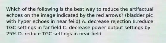 Which of the following is the best way to reduce the artifactual echoes on the image indicated by the red arrows? (bladder pic with hyper echoes in near feild) A. decrease rejection B.reduce TGC settings in far field C. decrease power output settings by 25% D. reduce TGC settings in near field