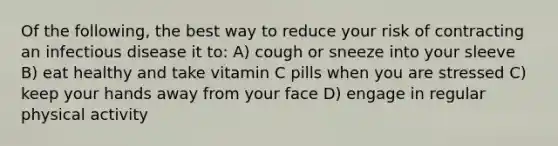 Of the following, the best way to reduce your risk of contracting an infectious disease it to: A) cough or sneeze into your sleeve B) eat healthy and take vitamin C pills when you are stressed C) keep your hands away from your face D) engage in regular physical activity