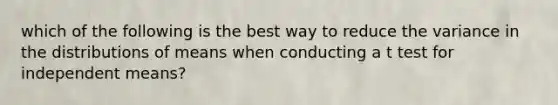 which of the following is the best way to reduce the variance in the distributions of means when conducting a t test for independent means?