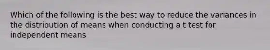 Which of the following is the best way to reduce the variances in the distribution of means when conducting a t test for independent means