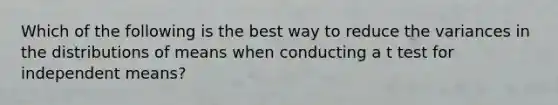 Which of the following is the best way to reduce the variances in the distributions of means when conducting a t test for independent means?