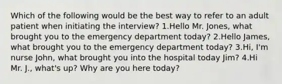 Which of the following would be the best way to refer to an adult patient when initiating the interview? 1.Hello Mr. Jones, what brought you to the emergency department today? 2.Hello James, what brought you to the emergency department today? 3.Hi, I'm nurse John, what brought you into the hospital today Jim? 4.Hi Mr. J., what's up? Why are you here today?