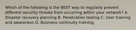 Which of the following is the BEST way to regularly prevent different security threats from occurring within your network? A. Disaster recovery planning B. Penetration testing C. User training and awareness D. Business continuity training