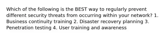 Which of the following is the BEST way to regularly prevent different security threats from occurring within your network? 1. Business continuity training 2. Disaster recovery planning 3. Penetration testing 4. User training and awareness