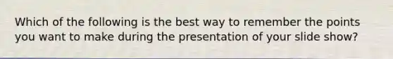 Which of the following is the best way to remember the points you want to make during the presentation of your slide show?