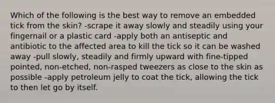 Which of the following is the best way to remove an embedded tick from the skin? -scrape it away slowly and steadily using your fingernail or a plastic card -apply both an antiseptic and antibiotic to the affected area to kill the tick so it can be washed away -pull slowly, steadily and firmly upward with fine-tipped pointed, non-etched, non-rasped tweezers as close to the skin as possible -apply petroleum jelly to coat the tick, allowing the tick to then let go by itself.