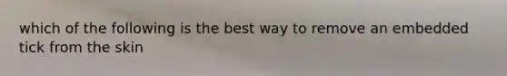 which of the following is the best way to remove an embedded tick from the skin