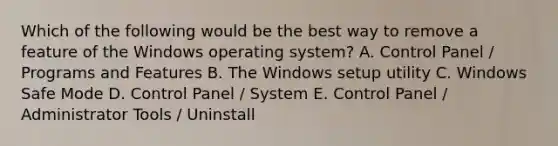 Which of the following would be the best way to remove a feature of the Windows operating system? A. Control Panel / Programs and Features B. The Windows setup utility C. Windows Safe Mode D. Control Panel / System E. Control Panel / Administrator Tools / Uninstall