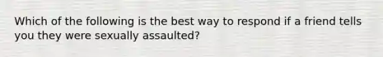 Which of the following is the best way to respond if a friend tells you they were sexually assaulted?