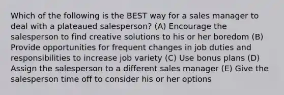 Which of the following is the BEST way for a sales manager to deal with a plateaued salesperson? (A) Encourage the salesperson to find creative solutions to his or her boredom (B) Provide opportunities for frequent changes in job duties and responsibilities to increase job variety (C) Use bonus plans (D) Assign the salesperson to a different sales manager (E) Give the salesperson time off to consider his or her options