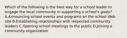 Which of the following is the best way for a school leader to engage the local community in supporting a school's goals? A.Announcing school events and programs on the school Web site B.Establishing relationships with respected community leaders C.Opening school meetings to the public D.Joining a community organization