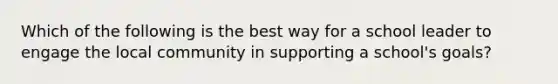 Which of the following is the best way for a school leader to engage the local community in supporting a school's goals?