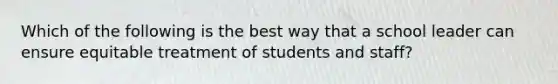 Which of the following is the best way that a school leader can ensure equitable treatment of students and staff?